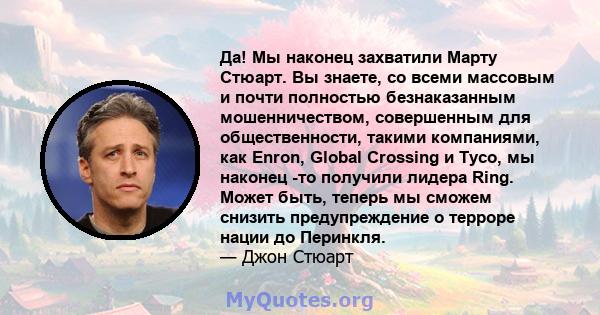 Да! Мы наконец захватили Марту Стюарт. Вы знаете, со всеми массовым и почти полностью безнаказанным мошенничеством, совершенным для общественности, такими компаниями, как Enron, Global Crossing и Tyco, мы наконец -то