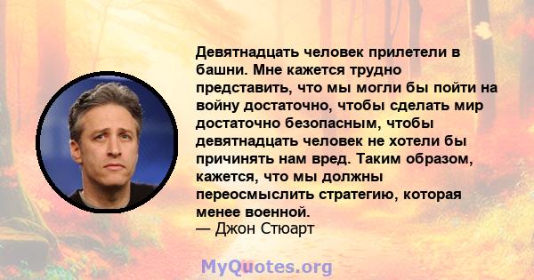 Девятнадцать человек прилетели в башни. Мне кажется трудно представить, что мы могли бы пойти на войну достаточно, чтобы сделать мир достаточно безопасным, чтобы девятнадцать человек не хотели бы причинять нам вред.