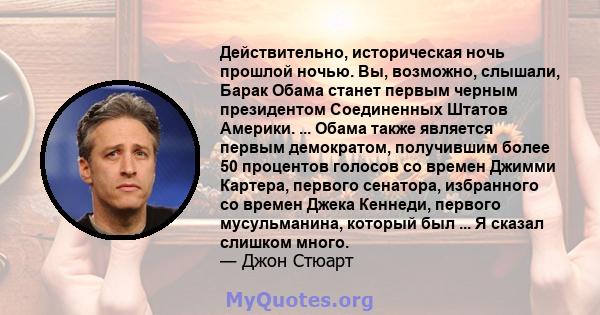 Действительно, историческая ночь прошлой ночью. Вы, возможно, слышали, Барак Обама станет первым черным президентом Соединенных Штатов Америки. ... Обама также является первым демократом, получившим более 50 процентов