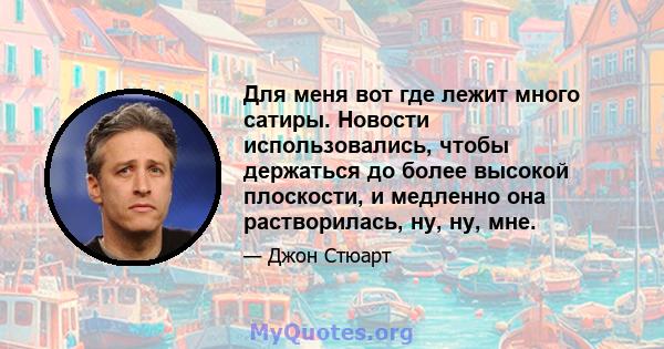 Для меня вот где лежит много сатиры. Новости использовались, чтобы держаться до более высокой плоскости, и медленно она растворилась, ну, ну, мне.