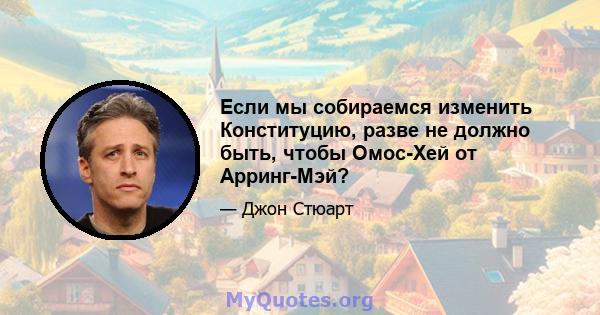 Если мы собираемся изменить Конституцию, разве не должно быть, чтобы Омос-Хей от Арринг-Мэй?