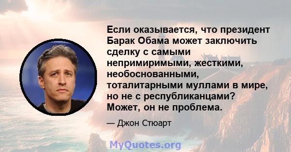 Если оказывается, что президент Барак Обама может заключить сделку с самыми непримиримыми, жесткими, необоснованными, тоталитарными муллами в мире, но не с республиканцами? Может, он не проблема.