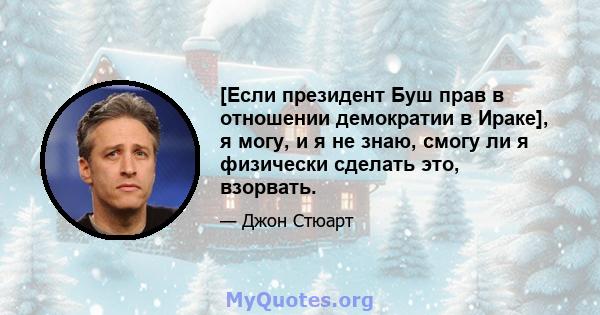 [Если президент Буш прав в отношении демократии в Ираке], я могу, и я не знаю, смогу ли я физически сделать это, взорвать.