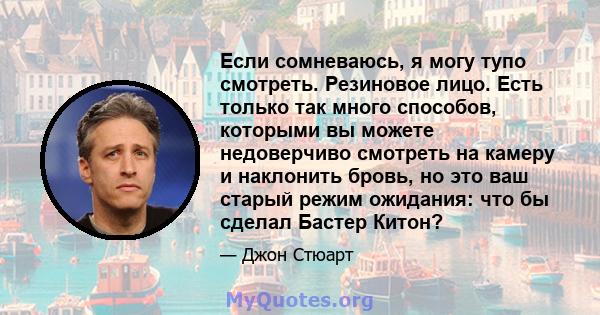 Если сомневаюсь, я могу тупо смотреть. Резиновое лицо. Есть только так много способов, которыми вы можете недоверчиво смотреть на камеру и наклонить бровь, но это ваш старый режим ожидания: что бы сделал Бастер Китон?