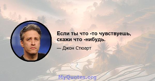 Если ты что -то чувствуешь, скажи что -нибудь.