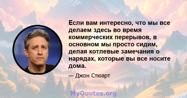 Если вам интересно, что мы все делаем здесь во время коммерческих перерывов, в основном мы просто сидим, делая котлевые замечания о нарядах, которые вы все носите дома.