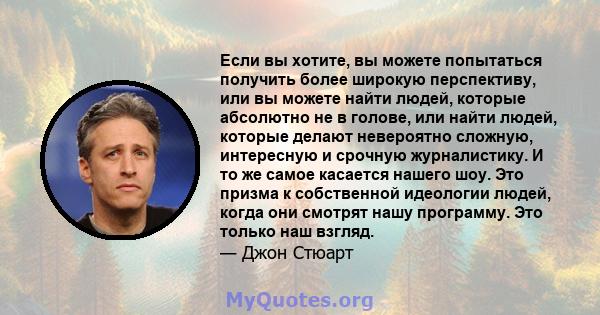 Если вы хотите, вы можете попытаться получить более широкую перспективу, или вы можете найти людей, которые абсолютно не в голове, или найти людей, которые делают невероятно сложную, интересную и срочную журналистику. И 