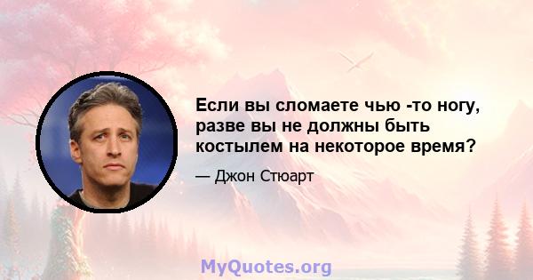 Если вы сломаете чью -то ногу, разве вы не должны быть костылем на некоторое время?