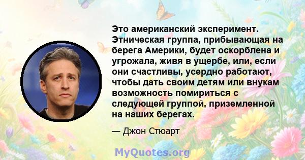 Это американский эксперимент. Этническая группа, прибывающая на берега Америки, будет оскорблена и угрожала, живя в ущербе, или, если они счастливы, усердно работают, чтобы дать своим детям или внукам возможность