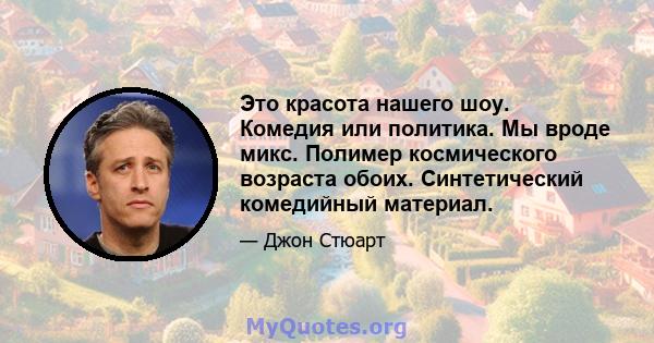 Это красота нашего шоу. Комедия или политика. Мы вроде микс. Полимер космического возраста обоих. Синтетический комедийный материал.