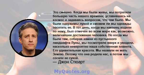 Это смешно. Когда мы были живы, мы потратили большую часть нашего времени, уставившись на космос и задаваясь вопросом, что там было. Мы были одержимы луной и сможем ли мы однажды посетить ее. В тот день, когда мы