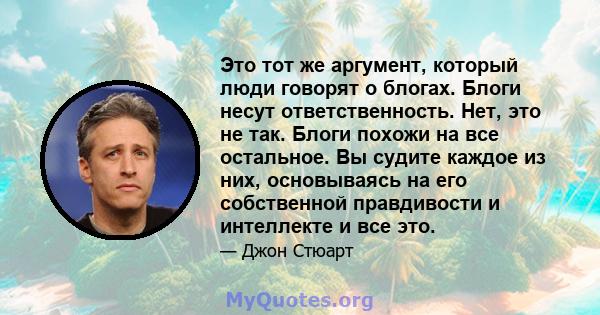 Это тот же аргумент, который люди говорят о блогах. Блоги несут ответственность. Нет, это не так. Блоги похожи на все остальное. Вы судите каждое из них, основываясь на его собственной правдивости и интеллекте и все это.