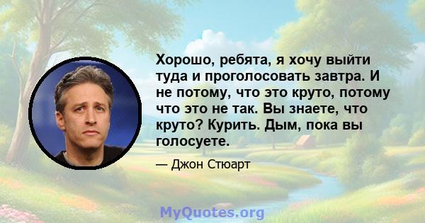 Хорошо, ребята, я хочу выйти туда и проголосовать завтра. И не потому, что это круто, потому что это не так. Вы знаете, что круто? Курить. Дым, пока вы голосуете.