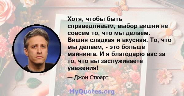 Хотя, чтобы быть справедливым, выбор вишни не совсем то, что мы делаем. Вишня сладкая и вкусная. То, что мы делаем, - это больше майнинга. И я благодарю вас за то, что вы заслуживаете уважения!