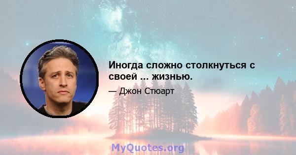 Иногда сложно столкнуться с своей ... жизнью.