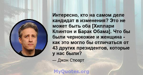 Интересно, кто на самом деле кандидат в изменения? Это не может быть оба [Хиллари Клинтон и Барак Обама]. Что бы были чернокожие и женщина - как это могло бы отличаться от 43 других президентов, которые у нас были?