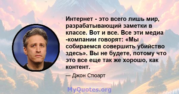 Интернет - это всего лишь мир, разрабатывающий заметки в классе. Вот и все. Все эти медиа -компании говорят: «Мы собираемся совершить убийство здесь». Вы не будете, потому что это все еще так же хорошо, как контент.