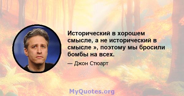 Исторический в хорошем смысле, а не исторический в смысле », поэтому мы бросили бомбы на всех.