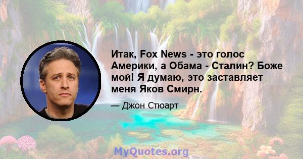 Итак, Fox News - это голос Америки, а Обама - Сталин? Боже мой! Я думаю, это заставляет меня Яков Смирн.