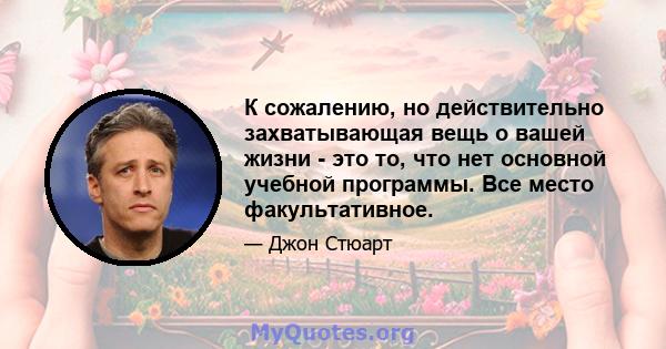 К сожалению, но действительно захватывающая вещь о вашей жизни - это то, что нет основной учебной программы. Все место факультативное.