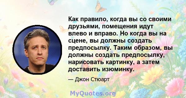 Как правило, когда вы со своими друзьями, помещения идут влево и вправо. Но когда вы на сцене, вы должны создать предпосылку. Таким образом, вы должны создать предпосылку, нарисовать картинку, а затем доставить изюминку.