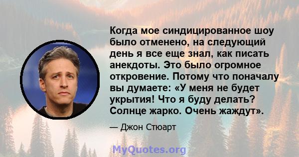 Когда мое синдицированное шоу было отменено, на следующий день я все еще знал, как писать анекдоты. Это было огромное откровение. Потому что поначалу вы думаете: «У меня не будет укрытия! Что я буду делать? Солнце