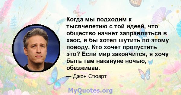 Когда мы подходим к тысячелетию с той идеей, что общество начнет заправляться в хаос, я бы хотел шутить по этому поводу. Кто хочет пропустить это? Если мир закончится, я хочу быть там накануне ночью, обезживав.