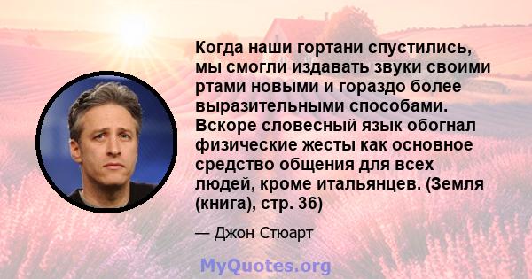 Когда наши гортани спустились, мы смогли издавать звуки своими ртами новыми и гораздо более выразительными способами. Вскоре словесный язык обогнал физические жесты как основное средство общения для всех людей, кроме