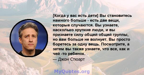 [Когда у вас есть дети] Вы становитесь намного больше - есть две вещи, которые случаются. Вы узнаете, насколько хрупкие люди, и вы признаете силу общей общей группы, но вам больше не волнует. Вы просто боретесь за одну