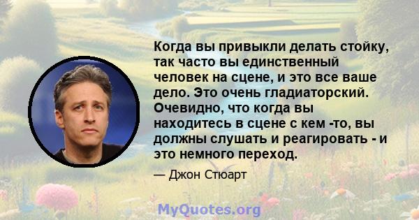 Когда вы привыкли делать стойку, так часто вы единственный человек на сцене, и это все ваше дело. Это очень гладиаторский. Очевидно, что когда вы находитесь в сцене с кем -то, вы должны слушать и реагировать - и это