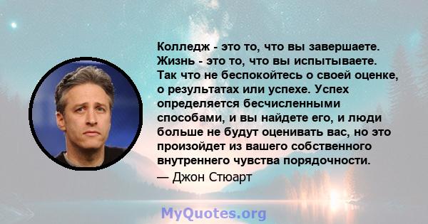 Колледж - это то, что вы завершаете. Жизнь - это то, что вы испытываете. Так что не беспокойтесь о своей оценке, о результатах или успехе. Успех определяется бесчисленными способами, и вы найдете его, и люди больше не