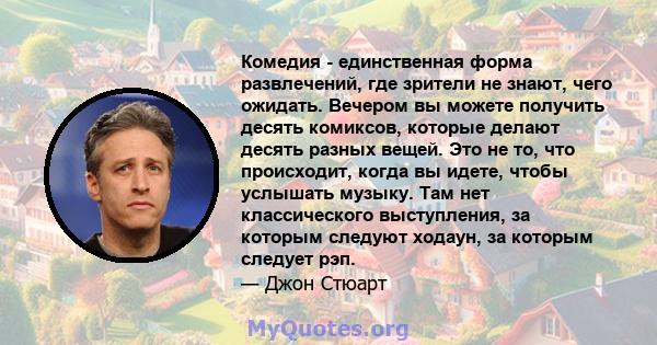 Комедия - единственная форма развлечений, где зрители не знают, чего ожидать. Вечером вы можете получить десять комиксов, которые делают десять разных вещей. Это не то, что происходит, когда вы идете, чтобы услышать