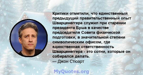 Критики отметили, что единственный предыдущий правительственный опыт Шварценеггера служил при старении президента Буша в качестве председателя Совета физической подготовки, в значительной степени символическим офисом,