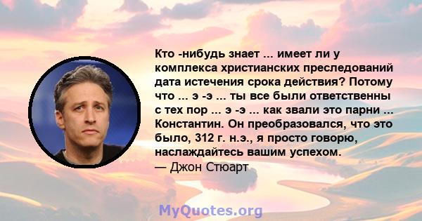 Кто -нибудь знает ... имеет ли у комплекса христианских преследований дата истечения срока действия? Потому что ... э -э ... ты все были ответственны с тех пор ... э -э ... как звали это парни ... Константин. Он