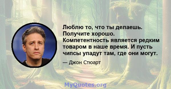 Люблю то, что ты делаешь. Получите хорошо. Компетентность является редким товаром в наше время. И пусть чипсы упадут там, где они могут.