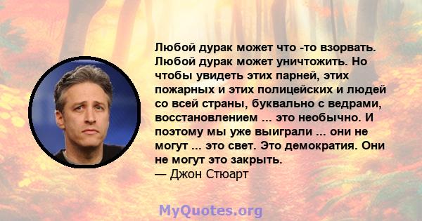 Любой дурак может что -то взорвать. Любой дурак может уничтожить. Но чтобы увидеть этих парней, этих пожарных и этих полицейских и людей со всей страны, буквально с ведрами, восстановлением ... это необычно. И поэтому