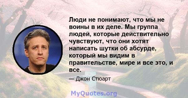 Люди не понимают, что мы не воины в их деле. Мы группа людей, которые действительно чувствуют, что они хотят написать шутки об абсурде, который мы видим в правительстве, мире и все это, и все.