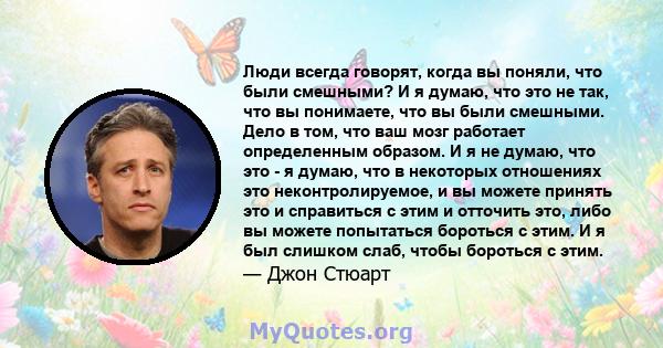 Люди всегда говорят, когда вы поняли, что были смешными? И я думаю, что это не так, что вы понимаете, что вы были смешными. Дело в том, что ваш мозг работает определенным образом. И я не думаю, что это - я думаю, что в