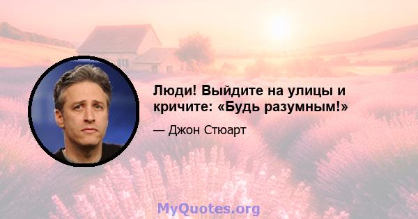 Люди! Выйдите на улицы и кричите: «Будь разумным!»