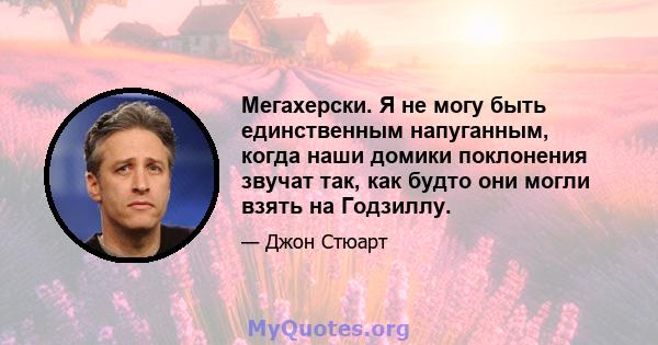 Мегахерски. Я не могу быть единственным напуганным, когда наши домики поклонения звучат так, как будто они могли взять на Годзиллу.