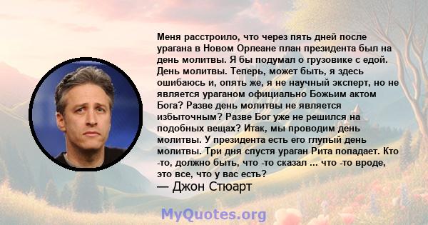 Меня расстроило, что через пять дней после урагана в Новом Орлеане план президента был на день молитвы. Я бы подумал о грузовике с едой. День молитвы. Теперь, может быть, я здесь ошибаюсь и, опять же, я не научный