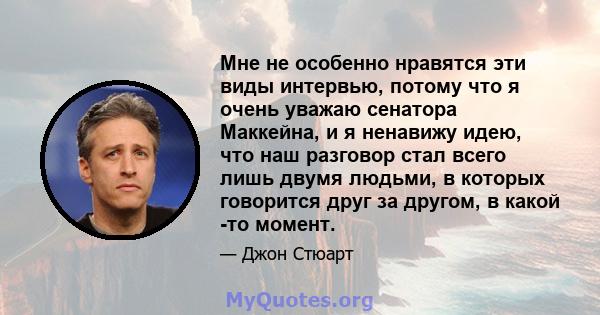 Мне не особенно нравятся эти виды интервью, потому что я очень уважаю сенатора Маккейна, и я ненавижу идею, что наш разговор стал всего лишь двумя людьми, в которых говорится друг за другом, в какой -то момент.