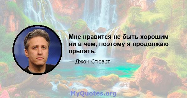 Мне нравится не быть хорошим ни в чем, поэтому я продолжаю прыгать.