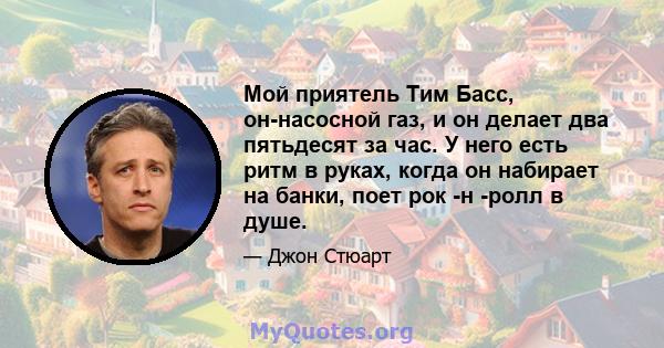 Мой приятель Тим Басс, он-насосной газ, и он делает два пятьдесят за час. У него есть ритм в руках, когда он набирает на банки, поет рок -н -ролл в душе.