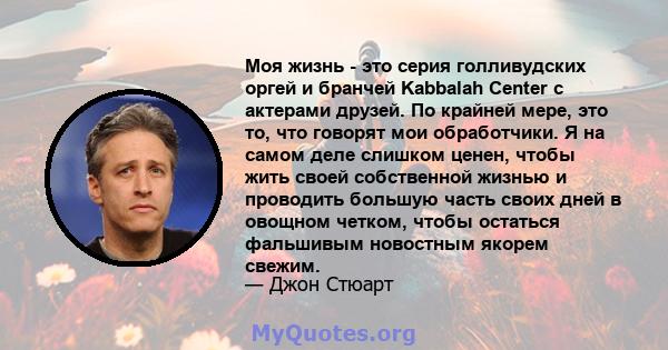 Моя жизнь - это серия голливудских оргей и бранчей Kabbalah Center с актерами друзей. По крайней мере, это то, что говорят мои обработчики. Я на самом деле слишком ценен, чтобы жить своей собственной жизнью и проводить