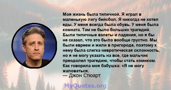 Моя жизнь была типичной. Я играл в маленькую лигу бейсбол. Я никогда не хотел еды. У меня всегда была обувь. У меня была комната. Там не было больших трагедий. Были типичные взлеты и падения, но я бы не сказал, что это