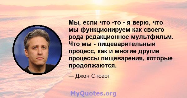 Мы, если что -то - я верю, что мы функционируем как своего рода редакционное мультфильм. Что мы - пищеварительный процесс, как и многие другие процессы пищеварения, которые продолжаются.