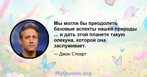 Мы могли бы преодолеть базовые аспекты нашей природы ... и дать этой планете такую ​​опекуна, которой она заслуживает.