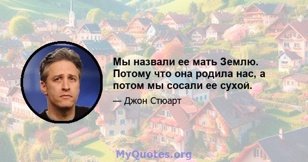 Мы назвали ее мать Землю. Потому что она родила нас, а потом мы сосали ее сухой.