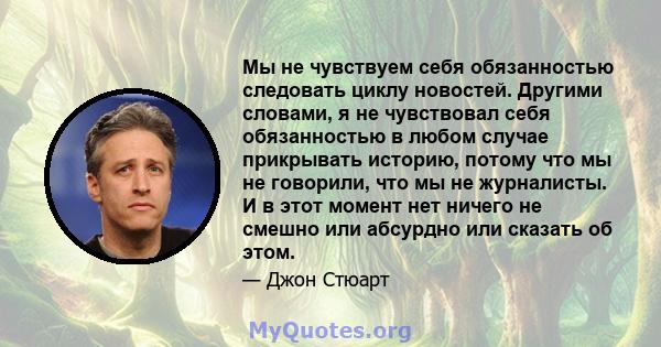 Мы не чувствуем себя обязанностью следовать циклу новостей. Другими словами, я не чувствовал себя обязанностью в любом случае прикрывать историю, потому что мы не говорили, что мы не журналисты. И в этот момент нет